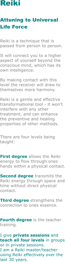 Reiki 	  	    	 Attuning to Universal Life Force   Reiki is a technique that is passed from person to person.  It will connect you to a higher aspect of yourself beyond the conscious mind, which has its own intelligence.  By making contact with this  level the receiver will draw to themselves more harmony.  Reiki is a gentle and effective transformational tool - it won't interfere with any other treatment, and can enhance  the preventive and healing properties of other methods.  There are four levels being taught: 	  	  	 First degree allows the Reiki energy to flow through ones hands within a physical contact.  Second degree transmits the Reiki energy through space and time without direct physical contact. 		  Third degree strengthens the connection to ones essence. 	    	 Fourth degree is the teacher training. 	 I give private sessions and teach all four levels in groups or in private sessions.  I am a Reiki master/teacher using Reiki effectively over the last 30 years.