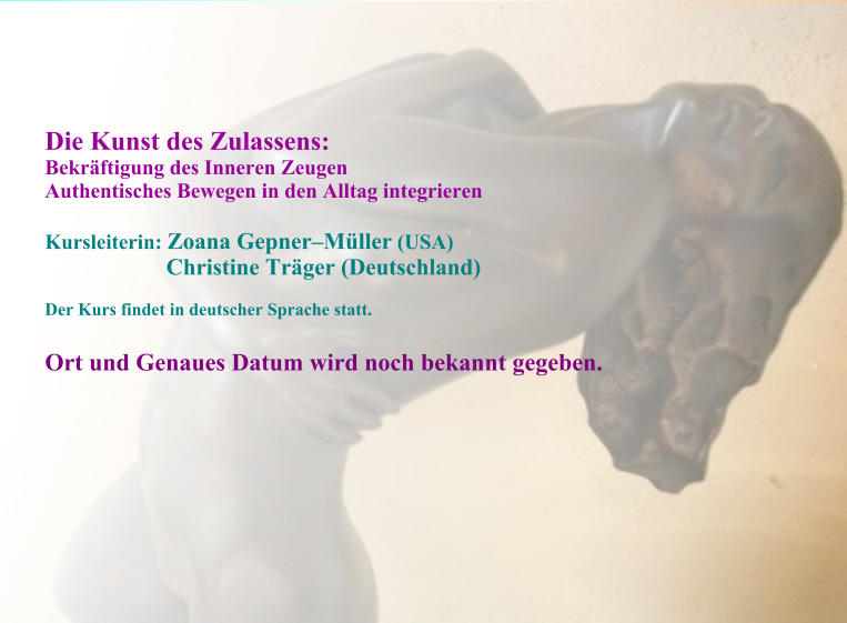 Die Kunst des Zulassens:  Bekräftigung des Inneren Zeugen Authentisches Bewegen in den Alltag integrieren  Kursleiterin: Zoana Gepner–Müller (USA)                         Christine Träger (Deutschland)  Der Kurs findet in deutscher Sprache statt.  Ort und Genaues Datum wird noch bekannt gegeben.